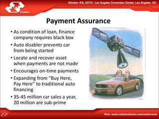 Payment Assurance
• As condition of loan, finance
  company requires black box
• Auto disabler prevents car
  from being started
• Locate and recover asset
  when payments are not made
• Encourages on-time payments
• Expanding from “Buy Here,
  Pay Here” to traditional auto
  financing
• 35-45 million car sales a year,
  20 million are sub-prime
 