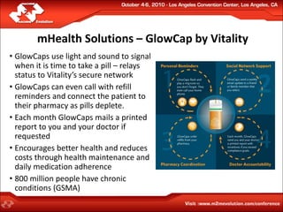 mHealth Solutions – GlowCap by Vitality
• GlowCaps use light and sound to signal
  when it is time to take a pill – relays
  status to Vitality’s secure network
• GlowCaps can even call with refill
  reminders and connect the patient to
  their pharmacy as pills deplete.
• Each month GlowCaps mails a printed
  report to you and your doctor if
  requested
• Encourages better health and reduces
  costs through health maintenance and
  daily medication adherence
• 800 million people have chronic
  conditions (GSMA)
 