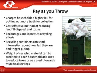 Pay as you Throw
• Charges households a higher bill for
  putting out more trash for collection
• Cost effective method of reducing
  landfill disposal and toxins
• Encourages and increases recycling
  efforts
• Recycling containers can send
  information about how full they are
  and trigger pickup
• Weight of recycled material can be
  credited to each household and used
  to reduce taxes or as a credit towards
  municipal services
 
