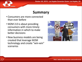 Summary
• Consumers are more connected
  than ever before
• M2M 2.0 is about providing
  consumers with more timely
  information in which to make
  better decisions
• New business models are being
  created that leverage M2M
  technology and create “win-win”
  scenarios
 
