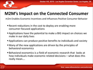 M2M‘s Impact on the Connected Consumer
m2m Enables Economic Incentives and Influences Positive Consumer Behavior

  Recent reductions in the cost to deploy are enabling more
   consumer-focused applications
  Applications have the potential to make a BIG impact on choices we
   make in our daily lives
  Applications can produce positive benefits to individuals and society
  Many of the new applications are driven by the principles of
   behavioral economics
  Behavioral economics is a field of economic research that looks at
   how individuals make economic related decisions – what does this
   really mean….
 