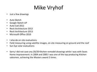 Mike Vryhof
• Just a few drawings

•   Auto Sketch
•   Google Sketch UP
•   Auto Cad 2012
•   Revit Architecture 2012
•   Revit Architecture 2013
•   Microsoft Office 2010

• I also do on site evaluations
• Field measuring using satellite images, on site measuring on ground and the roof
• Sun Eye solar evaluations

• Sorry I did not save any 20/20 Kitchen remodel drawings while I was with Sears
  Home Improvement. In 2004 and 2005 I was one of the top producing Kitchen
  salesmen, achieving the Masters award 2 times.
 