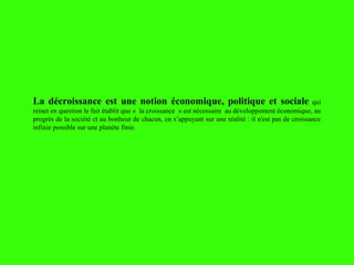 La décroissance est une notion économique, politique et sociale qui
remet en question le fait établit que « la croissance » est nécessaire au développement économique, au
progrès de la société et au bonheur de chacun, en s’appuyant sur une réalité : il n'est pas de croissance
infinie possible sur une planète finie.
 