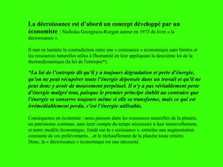 La décroissance est d’abord un concept développé par un
économiste : Nicholas Georgescu-Roegen auteur en 1973 du livre « la
décroissance ».
Il met en lumière la contradiction entre une « croissance » économique sans limites et
les ressources naturelles utiles à l'humanité en leur appliquant la deuxième loi de la
thermodynamique (la loi de l'entropie*).
*La loi de l’entropie dit qu'il y a toujours dégradation et perte d'énergie,
qu'on ne peut récupérer toute l'énergie dépensée dans un travail et qu'il ne
peut donc y avoir de mouvement perpétuel. Il n'y a pas véritablement perte
d'énergie malgré tout, puisque le premier principe établit au contraire que
l'énergie se conserve toujours même si elle se transforme, mais ce qui est
irrémédiablement perdu, c'est l'énergie utilisable.
Conséquence en économie : nous puisons dans les ressources naturelles de la planète,
un patrimoine commun, sans tenir compte du temps nécessaire à leur renouvellement,
et notre modèle économique, fondé sur la « croissance », entraîne une augmentation
constante de ces prélèvements…et le réchauffement de la planète toute entière.
Donc, la « décroissance » économique est une nécessité.
 
