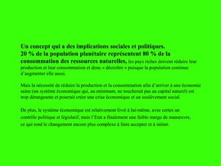 Un concept qui a des implications sociales et politiques.
20 % de la population planétaire représentent 80 % de la
consommation des ressources naturelles, les pays riches doivent réduire leur
production et leur consommation et donc « décroître » puisque la population continue
d’augmenter elle aussi.
Mais la nécessité de réduire la production et la consommation afin d’arriver à une économie
saine (un système économique qui, au minimum, ne toucherait pas au capital naturel) est
trop dérangeante et pourrait créer une crise économique et un soulèvement social.
De plus, le système économique est relativement livré à lui-même, avec certes un
contrôle politique et législatif, mais l’Etat a finalement une faible marge de manœuvre,
ce qui rend le changement encore plus complexe à faire accepter et à initier.
 