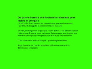 On parle désormais de décroissance soutenable pour
mettre en exergue :
- la nécessité de reconnaître les contraintes de notre environnement
- qu’il faut faire appel à la responsabilité des individus
En effet, le changement ne peut que « venir du bas », car il faudrait entrer
en économie de guerre ou au moins une dictature pour nous imposer une
réduction drastique de notre production et de notre consommation.
C’est à chacun de nous de changer…pour changer ensemble…
Serge Latouche est l’un des principaux défenseurs actuels de la
décroissance soutenable.
 