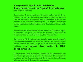 Changeons de regard sur la décroissance.
La décroissance n’est pas l’opposé de la croissance :
ce n’est pas la récession.
Les penseurs de ce concept jusqu’à présent parlent en fait d’« a-
croissance » : en effet la croissance est comme devenue une fin en soi
dans nos sociétés, et on ne perçoit plus d’objectif plus grand que « la
réussite et la croissance économique ». Le progrès économique
semble prédominer sur le progrès social et il se fait au détriment de la
nature.
La mouvance de la décroissance entend « sortir de l’Economie » pour
la remettre à sa place (au service des hommes), c’est-à-dire la
réenchâsser dans le social, le politique, l'environnemental.
Est ce que en fait la croissance ne doit plus simplement être pensée
uni-dimensionnellement (en termes de volume). La croissance peut
aussi s’effectuer en valeur, ce qui ouvre de nouvelles perspectives
multiples …on devrait donc parler de DES-
CROISSANCES.
C’est peut être l’idée de remettre l’innovation aux commandes, une
innovation qui explore le champs des possibles. L’innovation ne
vient pas que des besoins actuels et des évolutions technologiques
elle peut aussi ouvrir de nouvelles perspectives.
 