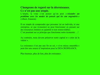 Changeons de regard sur la décroissance.
Ce n’est pas une utopie.
L’utopie, la vraie c’est penser qu’on peut « résoudre un
problème avec les modes de pensée qui les ont engendrés »
(Albert, Einstein)
Il est simple de comprendre que personne (ni un individu, ni une
entreprise, ni une économie) ne peut fonctionner en puisant sur
des ressources limitées en quantité et non renouvelables.
C’est pourtant sur ce principe que fonctionne notre économie …!
Au contraire, nous devons préserver notre capital et « créer de la
valeur ».
La croissance n’est pas une fin en soi, « vivre mieux ensemble »
peut être une source d’inspiration pour la DES-CROISSANCE.
Plus heureux, plus de lien, plus de croissance.
 