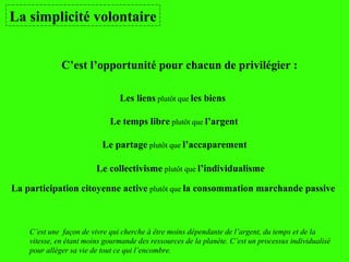 La simplicité volontaire
C’est une façon de vivre qui cherche à être moins dépendante de l’argent, du temps et de la
vitesse, en étant moins gourmande des ressources de la planète. C’est un processus individualisé
pour alléger sa vie de tout ce qui l’encombre.
C’est l’opportunité pour chacun de privilégier :
Les liens plutôt que les biens
Le temps libre plutôt que l’argent
Le partage plutôt que l’accaparement
Le collectivisme plutôt que l’individualisme
La participation citoyenne active plutôt que la consommation marchande passive
 