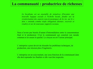 La communauté : productrice de richesses
Le localisme est un ensemble de tentatives d'inventer une
nouvelle logique sociale à l'échelle locale, fondée sur la
revalorisation des aspects non-économiques de la vie, sur le «
don » entendu comme triple obligation (donner, recevoir et
rendre) et sur de nouveaux rapports sociaux.
L’entreprise est un sous-traitant, une sous-fonction de la communauté dont
elle doit reprendre les finalités si elle veut être respectée.
L’entreprise a pour devoir de résoudre les problèmes techniques, de
production, une mission plus d’ingénierie.
Nous n’avons pas besoin d’autant d'intermédiaires entre le consommateur
final et le producteur. C'est la communauté qui construit son monde
commun et en assure la qualité. Le citoyen en est l’acteur principal.
 
