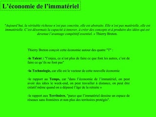 Thierry Breton conçoit cette économie autour des quatre "T" :
-le Talent : "l’enjeu, ce n’est plus de faire ce que font les autres, c’est de
faire ce qu’ils ne font pas"
-la Technologie, car elle est le vecteur de cette nouvelle économie
-le rapport au Temps, car "dans l’économie de l’immatériel, on peut
avoir des idées le week-end, on peut travailler à distance, on peut être
créatif même quand on a dépassé l’âge de la retraite »
-le rapport aux Territoires, "parce que l’immatériel dessine un espace de
réseaux sans frontières et non plus des territoires protégés".
L’économie de l’immatériel
"Aujourd’hui, la véritable richesse n’est pas concrète, elle est abstraite. Elle n’est pas matérielle, elle est
immatérielle. C’est désormais la capacité à innover, à créer des concepts et à produire des idées qui est
devenue l’avantage compétitif essentiel. » Thierry Breton.
 