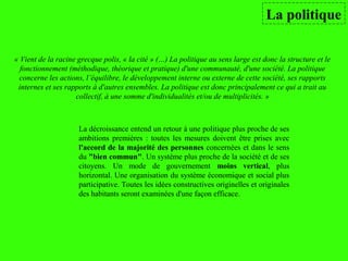 La politique
La décroissance entend un retour à une politique plus proche de ses
ambitions premières : toutes les mesures doivent être prises avec
l'accord de la majorité des personnes concernées et dans le sens
du "bien commun". Un système plus proche de la société et de ses
citoyens. Un mode de gouvernement moins vertical, plus
horizontal. Une organisation du système économique et social plus
participative. Toutes les idées constructives originelles et originales
des habitants seront examinées d'une façon efficace.
« Vient de la racine grecque polis, « la cité » (…) La politique au sens large est donc la structure et le
fonctionnement (méthodique, théorique et pratique) d'une communauté, d'une société. La politique
concerne les actions, l’équilibre, le développement interne ou externe de cette société, ses rapports
internes et ses rapports à d'autres ensembles. La politique est donc principalement ce qui a trait au
collectif, à une somme d'individualités et/ou de multiplicités. »
 