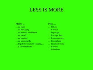 LESS IS MORE
Moins …
… de biens
… de packaging
… de produits semblables
… de travail
… de produits
… de temps perdu
…de pollution sonore, visuelle,…
… d’individualisme
Plus …
… de liens
… d’amour
… de partage
… de temps libre
… de convergence
… de simplicité
… de collectivisme
… d’équité
… de bonheur
 