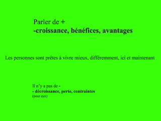Les personnes sont prêtes à vivre mieux, différemment, ici et maintenant
Parler de +
-croissance, bénéfices, avantages
Il n’y a pas de -
- décroissance, perte, contraintes
(pour eux)
 