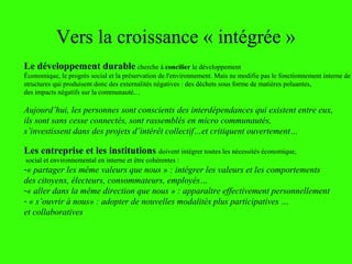 Vers la croissance « intégrée »
Le développement durable cherche à concilier le développement
Économique, le progrès social et la préservation de l'environnement. Mais ne modifie pas le fonctionnement interne de
structures qui produisent donc des externalités négatives : des déchets sous forme de matières poluantes,
des impacts négatifs sur la communauté…
Aujourd’hui, les personnes sont conscients des interdépendances qui existent entre eux,
ils sont sans cesse connectés, sont rassemblés en micro communautés,
s’investissent dans des projets d’intérêt collectif…et critiquent ouvertement…
Les entreprise et les institutions doivent intégrer toutes les nécessités économique,
social et environnemental en interne et être cohérentes :
-« partager les même valeurs que nous » : intégrer les valeurs et les comportements
des citoyens, électeurs, consommateurs, employés…
-« aller dans la même direction que nous » : apparaître effectivement personnellement
- « s’ouvrir à nous» : adopter de nouvelles modalités plus participatives …
et collaboratives
 