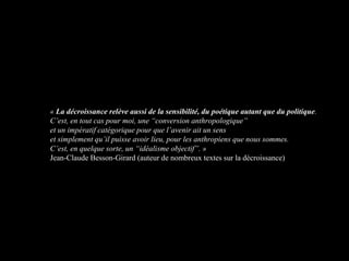 « La décroissance relève aussi de la sensibilité, du poétique autant que du politique.
C’est, en tout cas pour moi, une “conversion anthropologique”
et un impératif catégorique pour que l’avenir ait un sens
et simplement qu’il puisse avoir lieu, pour les anthropiens que nous sommes.
C’est, en quelque sorte, un “idéalisme objectif”. »
Jean-Claude Besson-Girard (auteur de nombreux textes sur la décroissance)
 