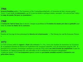 1966
Kenneth Boulding publie « The Economics of the ComingSpaceshipEarth » (L'économie du futur vaisseau spatial
Terre). Ce petit texte révolutionnaire, qui fit le tour du monde en quelques années, annonçait - à la suite de Paul Valéry -
le temps du monde fini pour les économistes !
1968
Création du Club de Rome dans le but de s’attaquer au problème de l'évolution du monde pris dans sa globalité pour
tenter de cerner les limites de la croissance.
1971
Parution de l'ouvrage de base présentant les théories de la bioéconomie : « The Entropy law and the Economic Process
».
1972
Le Club de Rome publie le rapport « Halte à la croissance ? ». On y trouve des résultats de simulations sur l'évolution
de la population humaine en fonction de l'exploitation des ressources naturelles, avec des projections jusqu'en 2100 : la
poursuite de la croissance économique entraînera au cours du XXIe siècle une chute brutale des populations à cause de
la pollution, de l'appauvrissement des sols cultivables et de la raréfaction des ressources énergétiques.
A partir des années 1970 l’environnement apparaît comme un patrimoine mondial essentiel à transmettre aux
générations futures.
 