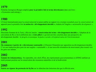 1979
Nicholas Georgescu-Roegen emploie pour la première fois le terme décroissance dans son livre :
« Economics and entropy »
1980
L'Union Internationale pour la conservation de la nature publie un rapport (La stratégie mondiale pour la conservation) où
apparaît pour la première fois la notion de « développement durable », traduite de l'anglais « sustainable development ».
1992
Deuxième Sommet de la Terre, à Rio de Janeiro : consécration du terme « développement durable ». Adoption de la
convention de Rio et de la définition des « trois piliers » qui doivent être conciliés dans une perspective de
développement durable : le progrès économique, la justice sociale, et la préservation de l'environnement.
2001
On commence à parler de « décroissance soutenable » (Cheynet-Clémentin) par opposition au développement durable.
C’est une traduction plus juste du mot anglais « sustainable », et une nouvelle orientation du mouvement, plus tourné vers
les gens eux mêmes.
2002
Sommet de Johannesburg : En septembre, des chefs d'État, des représentants gouvernementaux et d'ONG ratifient un
traité prenant position sur la conservation des ressources naturelles et de la biodiversité.
2005
Entrée en vigueur du protocole de Ky toō sur la réduction des émissions des gaz à effet de serre.
 