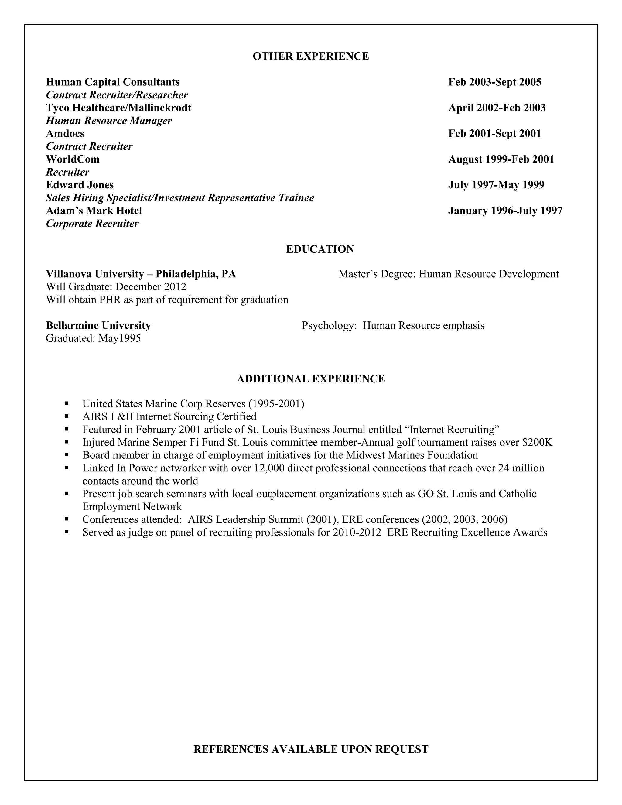 OTHER EXPERIENCE

Human Capital Consultants                                                            Feb 2003-Sept 2005
Contract Recruiter/Researcher
Tyco Healthcare/Mallinckrodt                                                         April 2002-Feb 2003
Human Resource Manager
Amdocs                                                                               Feb 2001-Sept 2001
Contract Recruiter
WorldCom                                                                             August 1999-Feb 2001
Recruiter
Edward Jones                                                                         July 1997-May 1999
Sales Hiring Specialist/Investment Representative Trainee
Adam’s Mark Hotel                                                                    January 1996-July 1997
Corporate Recruiter

                                                    EDUCATION

Villanova University – Philadelphia, PA                        Master’s Degree: Human Resource Development
Will Graduate: December 2012
Will obtain PHR as part of requirement for graduation

Bellarmine University                                   Psychology: Human Resource emphasis
Graduated: May1995


                                         ADDITIONAL EXPERIENCE

      United States Marine Corp Reserves (1995-2001)
      AIRS I &II Internet Sourcing Certified
      Featured in February 2001 article of St. Louis Business Journal entitled “Internet Recruiting”
      Injured Marine Semper Fi Fund St. Louis committee member-Annual golf tournament raises over $200K
      Board member in charge of employment initiatives for the Midwest Marines Foundation
      Linked In Power networker with over 12,000 direct professional connections that reach over 24 million
       contacts around the world
      Present job search seminars with local outplacement organizations such as GO St. Louis and Catholic
       Employment Network
      Conferences attended: AIRS Leadership Summit (2001), ERE conferences (2002, 2003, 2006)
      Served as judge on panel of recruiting professionals for 2010-2012 ERE Recruiting Excellence Awards




                                REFERENCES AVAILABLE UPON REQUEST
 