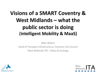 Visions of a SMART Coventry &
West Midlands – what the
public sector is doing
(Intelligent Mobility & MaaS)
Mike Waters
Head of Transport Infrastructure, Coventry City Council
West Midlands ITA – Policy & Strategy
 