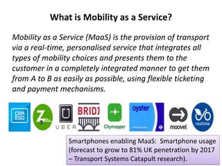 What is Mobility as a Service?
Mobility as a Service (MaaS) is the provision of transport
via a real-time, personalised service that integrates all
types of mobility choices and presents them to the
customer in a completely integrated manner to get them
from A to B as easily as possible, using flexible ticketing
and payment mechanisms.
MaaS Provider?
Smartphones enabling MaaS: Smartphone usage
(forecast to grow to 81% UK penetration by 2017
– Transport Systems Catapult research).
 