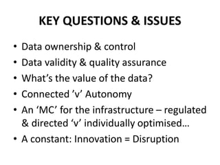 KEY QUESTIONS & ISSUES
• Data ownership & control
• Data validity & quality assurance
• What’s the value of the data?
• Connected ’v’ Autonomy
• An ‘MC’ for the infrastructure – regulated
& directed ‘v’ individually optimised…
• A constant: Innovation = Disruption
 