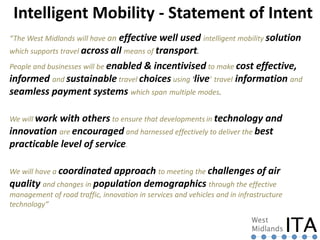 “The West Midlands will have an effective well used intelligent mobility solution
which supports travel across all means of transport.
People and businesses will be enabled & incentivised to make cost effective,
informed and sustainable travel choices using ‘live’ travel information and
seamless payment systems which span multiple modes.
We will work with others to ensure that developments in technology and
innovation are encouraged and harnessed effectively to deliver the best
practicable level of service.
We will have a coordinated approach to meeting the challenges of air
quality and changes in population demographics through the effective
management of road traffic, innovation in services and vehicles and in infrastructure
technology”
Intelligent Mobility - Statement of Intent
 