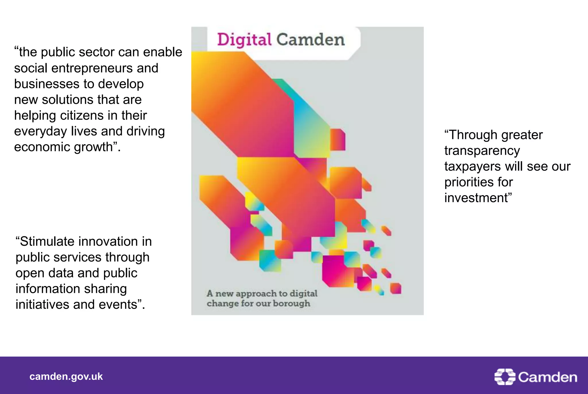 camden.gov.uk
“the public sector can enable
social entrepreneurs and
businesses to develop
new solutions that are
helping citizens in their
everyday lives and driving
economic growth”.
“Stimulate innovation in
public services through
open data and public
information sharing
initiatives and events”.
“Through greater
transparency
taxpayers will see our
priorities for
investment”
 