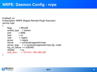 NRPE: Daemon Config - nrpe


# default: on
# description: NRPE (Nagios Remote Plugin Executor)
service nrpe
{
     flags       = REUSE
     socket_type = stream
     port        = 5666
     wait        = no
     user        = nagios
     group        = nagios
     server       = /usr/local/nagios/bin/nrpe
     server_args = -c /usr/local/nagios/etc/nrpe.cfg --inetd
     log_on_failure += USERID
     disable      = no
     only_from      = 127.0.0.1 192.168.5.99
}




                                            2012               10
 