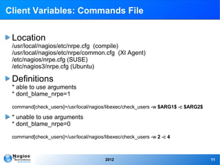 Client Variables: Commands File


 Location
 /usr/local/nagios/etc/nrpe.cfg (compile)
 /usr/local/nagios/etc/nrpe/common.cfg (XI Agent)
 /etc/nagios/nrpe.cfg (SUSE)
 /etc/nagios3/nrpe.cfg (Ubuntu)

 Definitions
 * able to use arguments
 * dont_blame_nrpe=1

 command[check_users]=/usr/local/nagios/libexec/check_users -w $ARG1$ -c $ARG2$

 * unable to use arguments
 * dont_blame_nrpe=0

 command[check_users]=/usr/local/nagios/libexec/check_users -w 2 -c 4



                                         2012                                     11
 