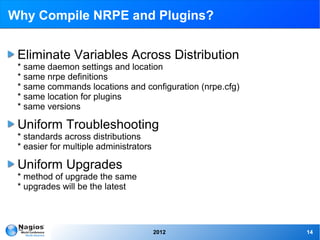 Why Compile NRPE and Plugins?


 Eliminate Variables Across Distribution
 * same daemon settings and location
 * same nrpe definitions
 * same commands locations and configuration (nrpe.cfg)
 * same location for plugins
 * same versions

 Uniform Troubleshooting
 * standards across distributions
 * easier for multiple administrators

 Uniform Upgrades
 * method of upgrade the same
 * upgrades will be the latest




                                        2012              14
 