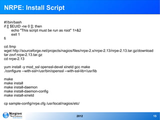 NRPE: Install Script

#!/bin/bash
if [[ $EUID -ne 0 ]]; then
       echo "This script must be run as root" 1>&2
       exit 1
fi

cd /tmp
wget http://sourceforge.net/projects/nagios/files/nrpe-2.x/nrpe-2.13/nrpe-2.13.tar.gz/download
tar zxvf nrpe-2.13.tar.gz
cd nrpe-2.13

yum install -y mod_ssl openssl-devel xinetd gcc make
./configure --with-ssl=/usr/bin/openssl --with-ssl-lib=/usr/lib

make
make install
make install-daemon
make install-daemon-config
make install-xinetd

cp sample-config/nrpe.cfg /usr/local/nagios/etc/


                                                 2012                                        15
 