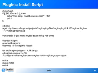 Plugins: Install Script
#!/bin/bash
if [[ $EUID -ne 0 ]]; then
       echo "This script must be run as root" 1>&2
       exit 1
fi

cd /tmp
wget http://sourceforge.net/projects/nagiosplug/files/nagiosplug/1.4.16/nagios-plugins-
1.4.16.tar.gz/download

yum install -y gcc make mysql-devel mysql net-snmp

useradd nagios
groupadd nagcmd
usermod -a -G nagcmd nagios

tar zxvf nagios-plugins-1.4.16.tar.gz
cd nagios-plugins-1.4.16
./configure --with-nagios-user=nagios --with-nagios-group=nagios

make
make install
exit 0

                                               2012                                       16
 