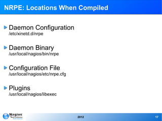 NRPE: Locations When Compiled


 Daemon Configuration
 /etc/xinetd.d/nrpe


 Daemon Binary
 /usr/local/nagios/bin/nrpe


 Configuration File
 /usr/local/nagios/etc/nrpe.cfg


 Plugins
 /usr/local/nagios/libexec



                                  2012   17
 