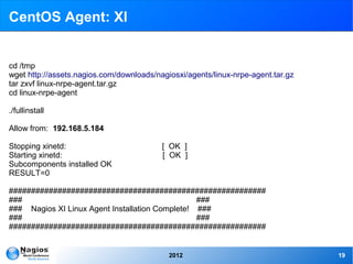 CentOS Agent: XI


cd /tmp
wget http://assets.nagios.com/downloads/nagiosxi/agents/linux-nrpe-agent.tar.gz
tar zxvf linux-nrpe-agent.tar.gz
cd linux-nrpe-agent

./fullinstall

Allow from: 192.168.5.184

Stopping xinetd:                          [ OK ]
Starting xinetd:                          [ OK ]
Subcomponents installed OK
RESULT=0

##########################################################
###                                              ###
### Nagios XI Linux Agent Installation Complete! ###
###                                              ###
##########################################################


                                            2012                                  19
 