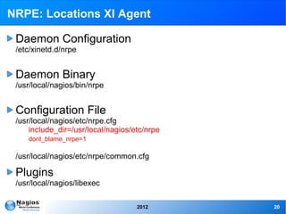 NRPE: Locations XI Agent

 Daemon Configuration
 /etc/xinetd.d/nrpe


 Daemon Binary
 /usr/local/nagios/bin/nrpe


 Configuration File
 /usr/local/nagios/etc/nrpe.cfg
     include_dir=/usr/local/nagios/etc/nrpe
    dont_blame_nrpe=1

 /usr/local/nagios/etc/nrpe/common.cfg

 Plugins
 /usr/local/nagios/libexec

                                    2012      20
 