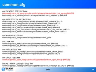 common.cfg
### GENERIC SERVICES ###
command[check_init_service]=sudo /usr/local/nagios/libexec/check_init_service $ARG1$
command[check_services]=/usr/local/nagios/libexec/check_services -p $ARG1$

### MISC SYSTEM METRICS ###
#command[check_users]=/usr/local/nagios/libexec/check_users -w 5 -c 10
command[check_users]=/usr/local/nagios/libexec/check_users $ARG1$
command[check_load]=/usr/local/nagios/libexec/check_load $ARG1$
command[check_swap]=/usr/local/nagios/libexec/check_swap $ARG1$
command[check_cpu_stats]=/usr/local/nagios/libexec/check_cpu_stats.sh $ARG1$
command[check_mem]=/usr/local/nagios/libexec/custom_check_mem $ARG1$

### YUM UPDATES ###
command[check_yum]=/usr/local/nagios/libexec/check_yum

### DISK ###
command[check_disk]=/usr/local/nagios/libexec/check_disk $ARG1$
command[check_ide_smart]=/usr/local/nagios/libexec/check_ide_smart $ARG1$

### PROCESSES ###
command[check_all_procs]=/usr/local/nagios/libexec/custom_check_procs
command[check_procs]=/usr/local/nagios/libexec/check_procs $ARG1$

### OPEN FILES ###
command[check_open_files]=/usr/local/nagios/libexec/check_open_files.pl $ARG1$

### NETWORK CONNECTIONS ###
command[check_netstat]=/usr/local/nagios/libexec/check_netstat.pl -p $ARG1$ $ARG2$

                                                   2012                                21
 