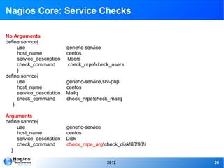 Nagios Core: Service Checks

No Arguments
define service{
     use                   generic-service
     host_name             centos
     service_description   Users
     check_command          check_nrpe!check_users
     }
define service{
     use                   generic-service,srv-pnp
     host_name             centos
     service_description   Mailq
     check_command         check_nrpe!check_mailq
   }

Arguments
define service{
     use                   generic-service
     host_name             centos
     service_description   Disk
     check_command         check_nrpe_arg!check_disk!80!90!/
  }

                                           2012                26
 