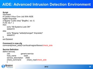 AIDE: Advanced Intrusion Detection Environment

Script
!/bin/bash
# Create 4 Hour Cron Job With AIDE
logfile=/tmp/aide
x=$(grep "Looks okay" $logfile | wc -l)
if [ $x -eq 1 ]
then
       echo "All Systems Look OK"
       stateid=0
else
       echo "$(egrep "added|changed" /tmp/aide)"
       stateid=2
fi
exit $stateid

Command in nrpe.cfg
command[check_aide]=/usr/local/nagios/libexec/check_aide

Service Definition
define service{
     use              generic-service
     host_name           bash
     service_description AIDE
     check_command           check_nrpe!check_aide
     }

                                                   2012    29
 