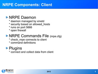 NRPE Components: Client


   NRPE Daemon
   * daemon managed by xinetd
   * security based on allowed_hosts
   * runs on port 5666
   * open firewall

   NRPE Commands File (nrpe.cfg)
   * check_nrpe connects to client
   * command definitions

   Plugins
   * connect and collect data from client




                                     2012   5
 