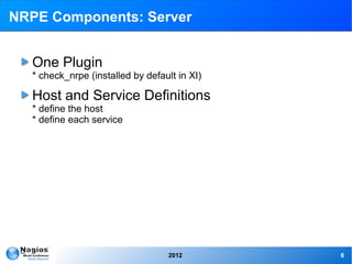 NRPE Components: Server


  One Plugin
  * check_nrpe (installed by default in XI)

  Host and Service Definitions
  * define the host
  * define each service




                                   2012       6
 