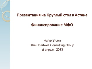 Презентация на Круглый стол в Астане
Финансирование МФО
Майкл Уиллз
The Chartwell Consulting Group
18 апреля, 2013
 