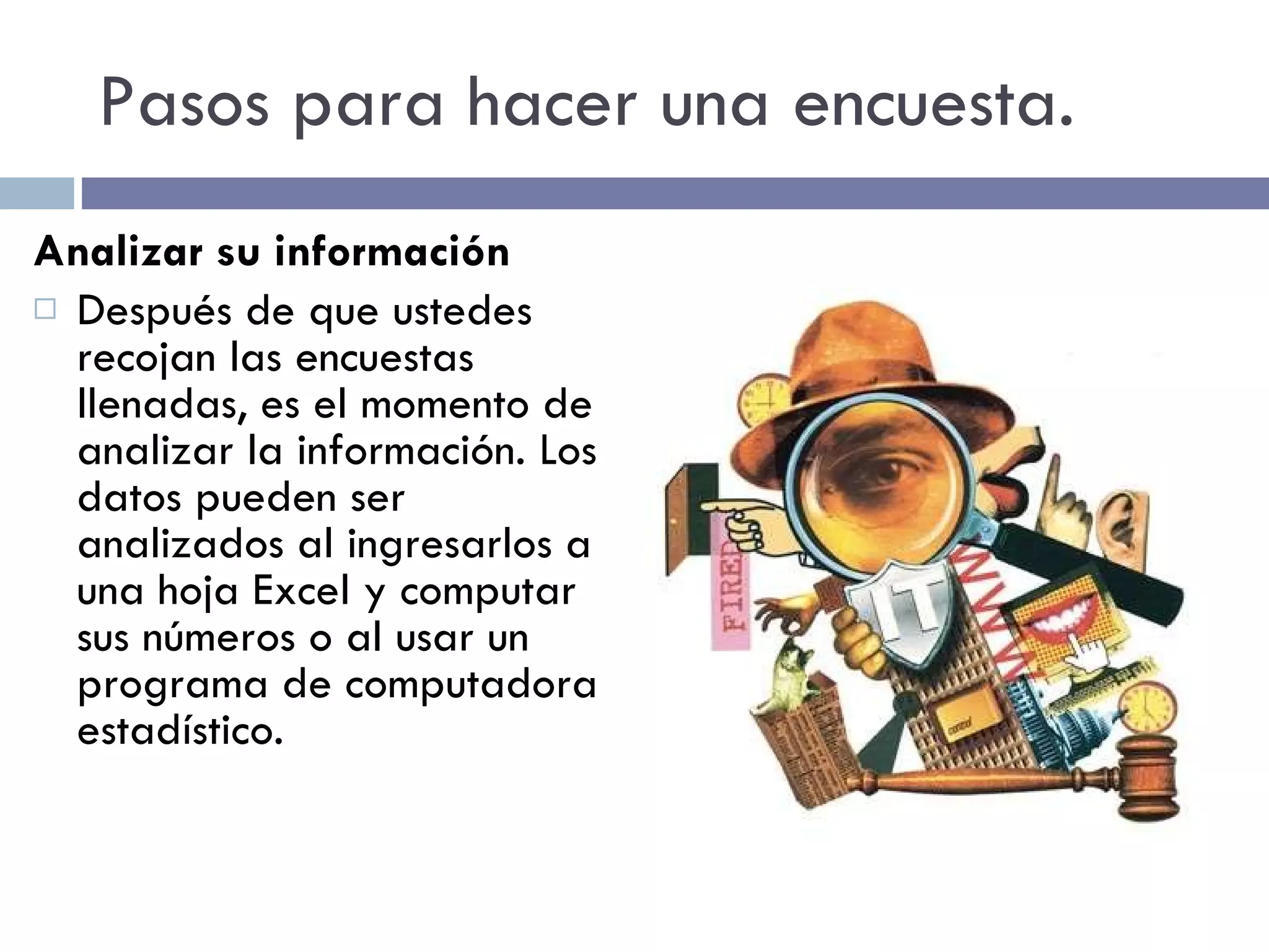 Pasos para hacer una encuesta. Analizar su información Después de que ustedes recojan las encuestas llenadas, es el momento de analizar la información. Los datos pueden ser analizados al ingresarlos a una hoja Excel y computar sus números o al usar un programa de computadora estadístico. 