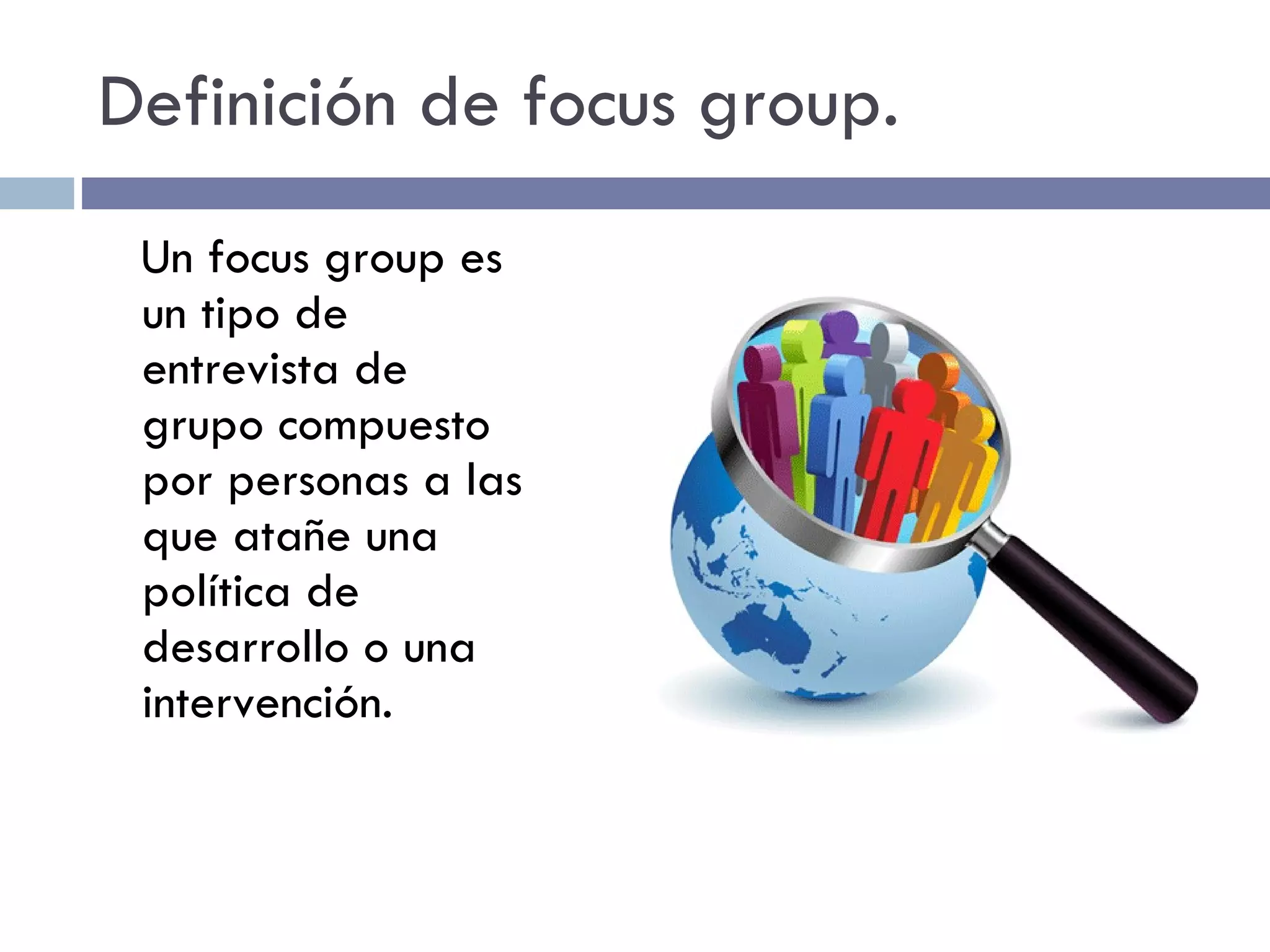 Definición de focus group. Un focus group es un tipo de entrevista de grupo compuesto por personas a las que atañe una política de desarrollo o una intervención. 