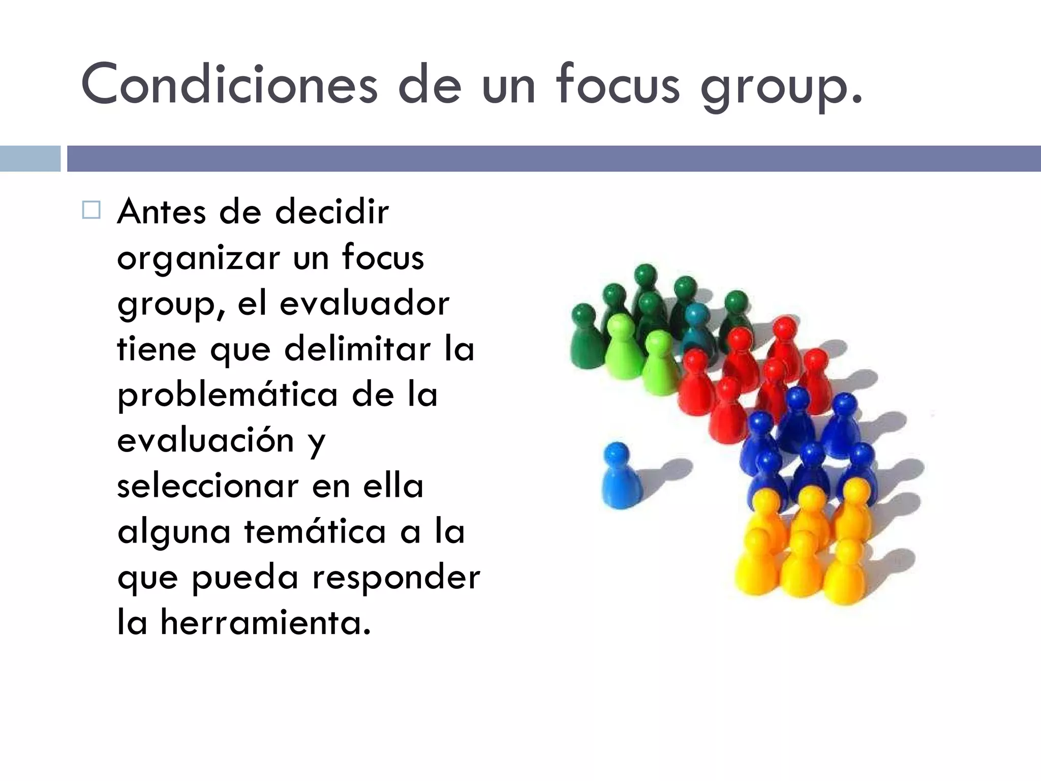 Condiciones de un focus group. Antes de decidir organizar un focus group, el evaluador tiene que delimitar la problemática de la evaluación y seleccionar en ella alguna temática a la que pueda responder la herramienta. 