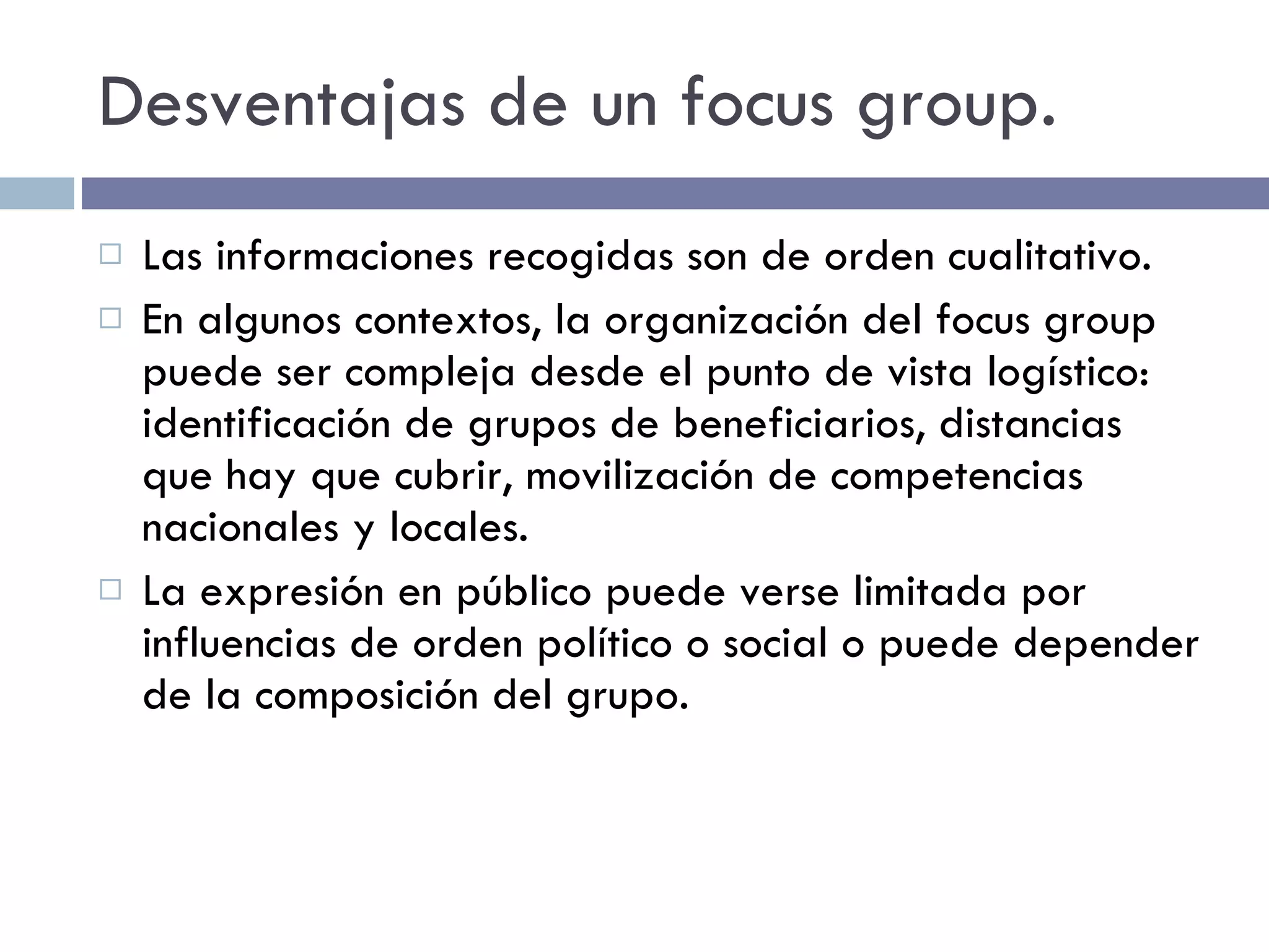 Desventajas de un focus group. Las informaciones recogidas son de orden cualitativo. En algunos contextos, la organización del focus group puede ser compleja desde el punto de vista logístico: identificación de grupos de beneficiarios, distancias que hay que cubrir, movilización de competencias nacionales y locales. La expresión en público puede verse limitada por influencias de orden político o social o puede depender de la composición del grupo. 