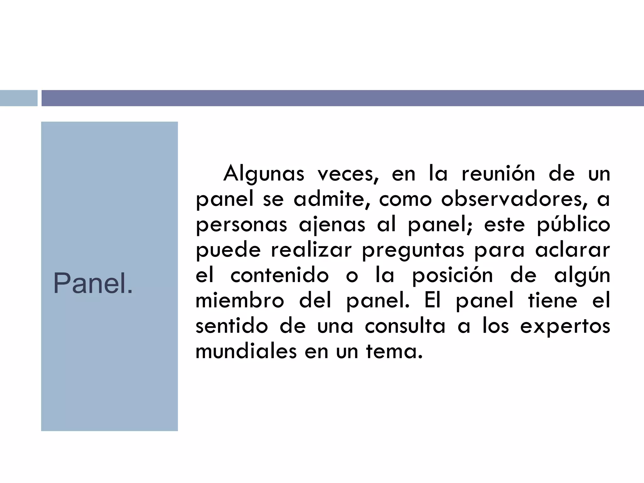 Algunas veces, en la reunión de un panel se admite, como observadores, a personas ajenas al panel; este público puede realizar preguntas para aclarar el contenido o la posición de algún miembro del panel. El panel tiene el sentido de una consulta a los expertos mundiales en un tema. Panel. 