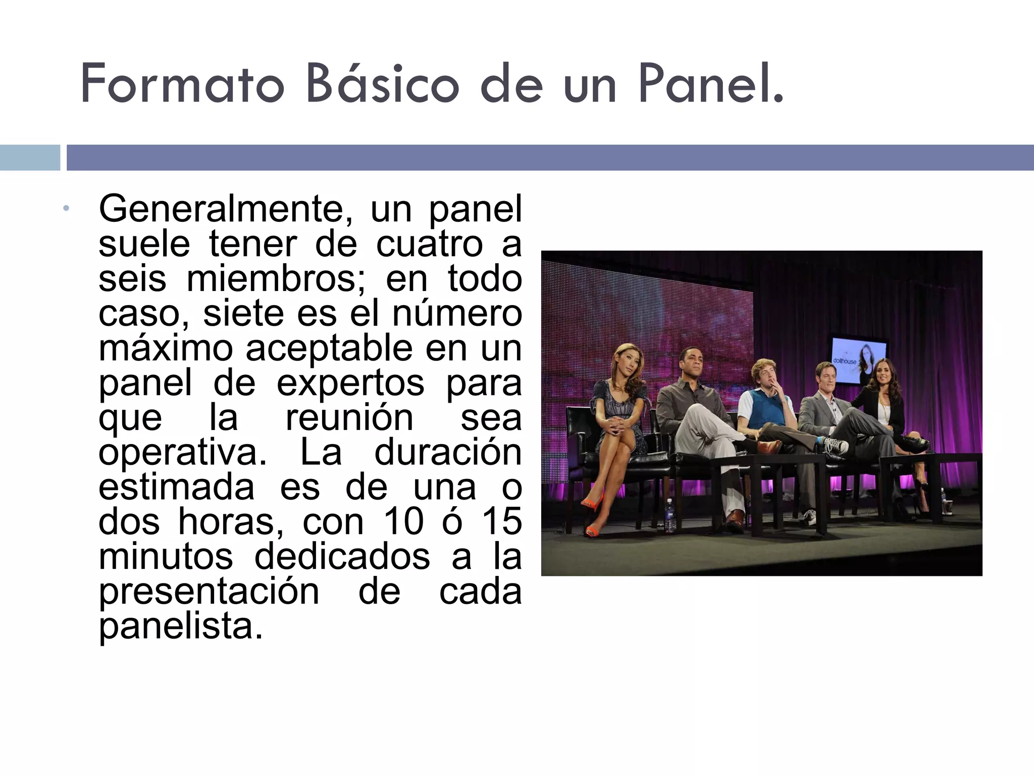 Formato Básico de un Panel. Generalmente, un panel suele tener de cuatro a seis miembros; en todo caso, siete es el número máximo aceptable en un panel de expertos para que la reunión sea operativa. La duración estimada es de una o dos horas, con 10 ó 15 minutos dedicados a la presentación de cada panelista. 