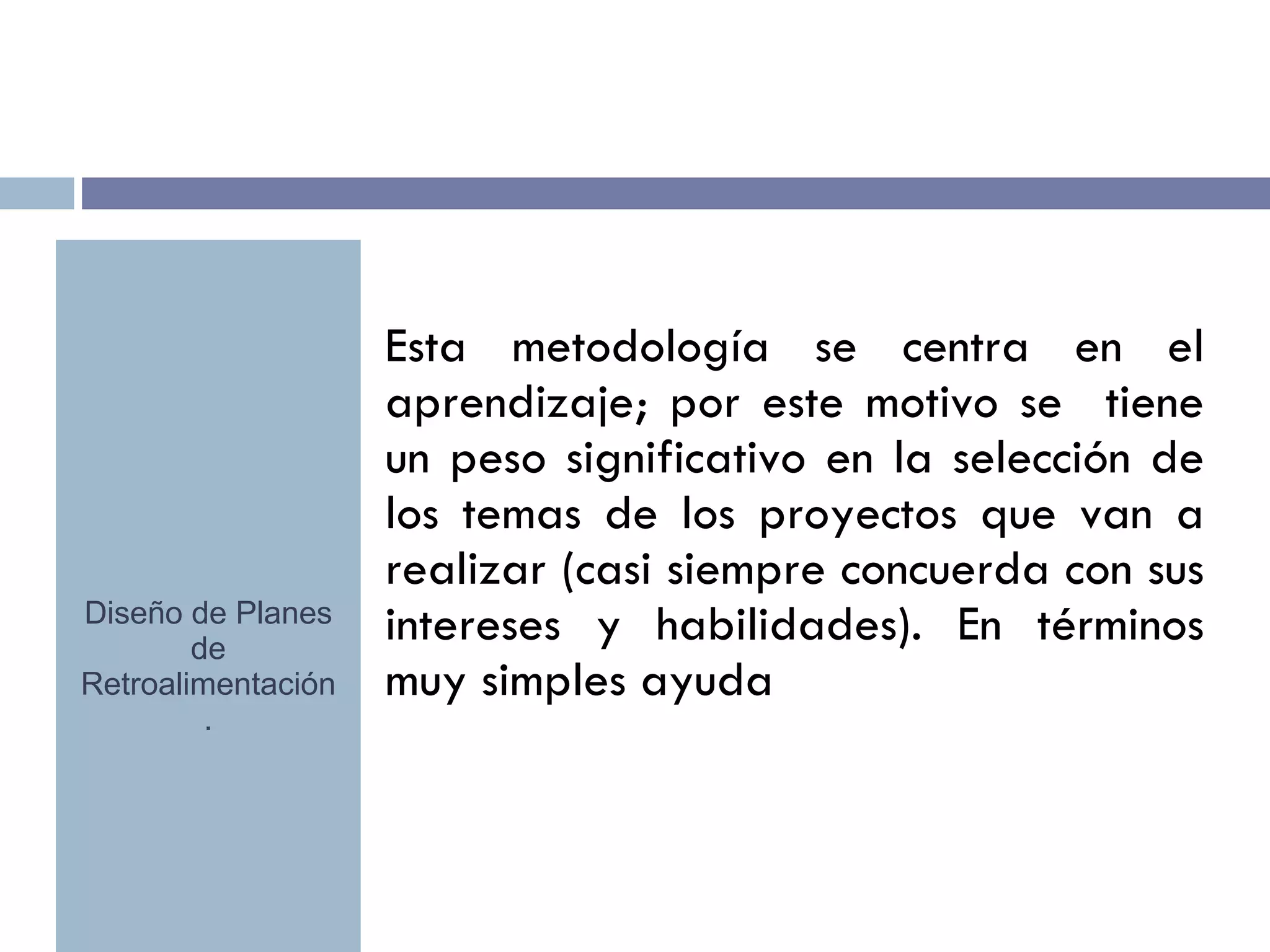 Esta metodología se centra en el aprendizaje; por este motivo se  tiene un peso significativo en la selección de los temas de los proyectos que van a realizar (casi siempre concuerda con sus intereses y habilidades). En términos muy simples ayuda Diseño de Planes de Retroalimentación. 