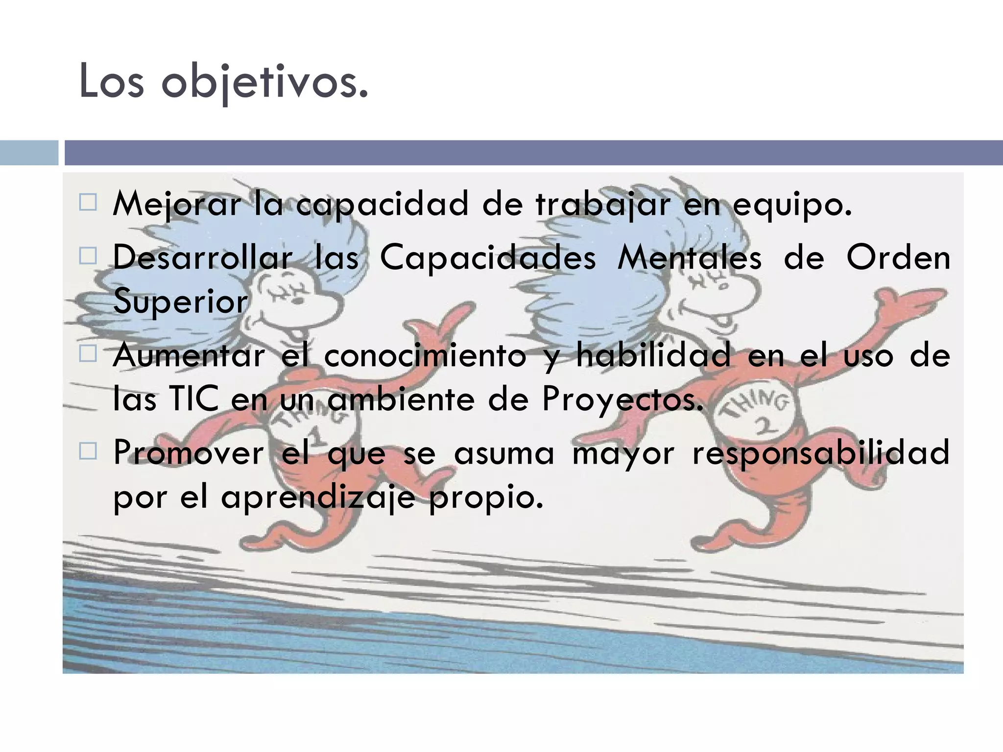 Los objetivos. Mejorar la capacidad de trabajar en equipo. Desarrollar las Capacidades Mentales de Orden Superior  Aumentar el conocimiento y habilidad en el uso de las TIC en un ambiente de Proyectos. Promover el que se asuma mayor responsabilidad por el aprendizaje propio.   